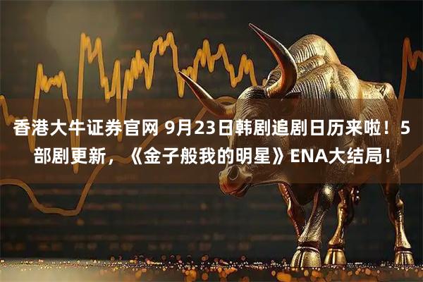 香港大牛证券官网 9月23日韩剧追剧日历来啦！5部剧更新，《金子般我的明星》ENA大结局！