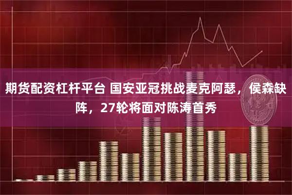期货配资杠杆平台 国安亚冠挑战麦克阿瑟，侯森缺阵，27轮将面对陈涛首秀