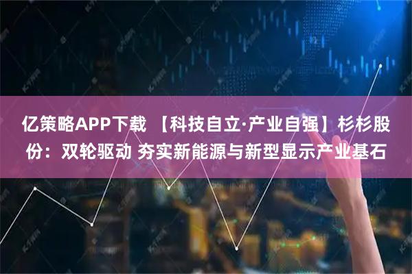亿策略APP下载 【科技自立·产业自强】杉杉股份：双轮驱动 夯实新能源与新型显示产业基石