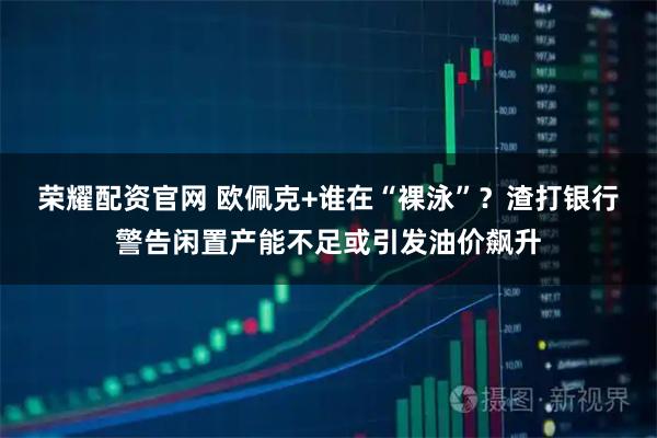 荣耀配资官网 欧佩克+谁在“裸泳”？渣打银行警告闲置产能不足或引发油价飙升