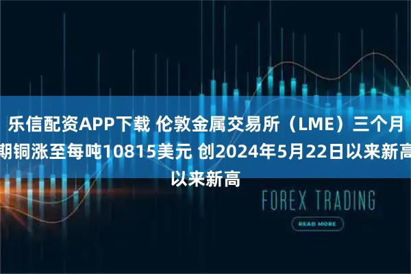 乐信配资APP下载 伦敦金属交易所（LME）三个月期铜涨至每吨10815美元 创2024年5月22日以来新高
