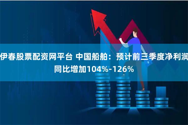 伊春股票配资网平台 中国船舶：预计前三季度净利润同比增加104%-126%
