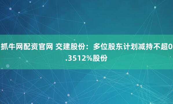 抓牛网配资官网 交建股份：多位股东计划减持不超0.3512%股份