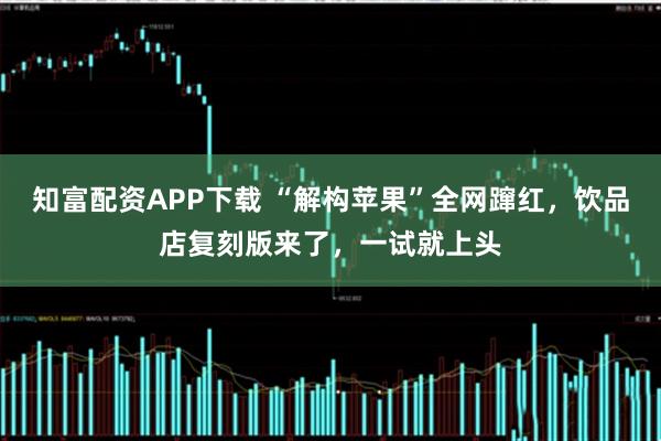知富配资APP下载 “解构苹果”全网蹿红，饮品店复刻版来了，一试就上头