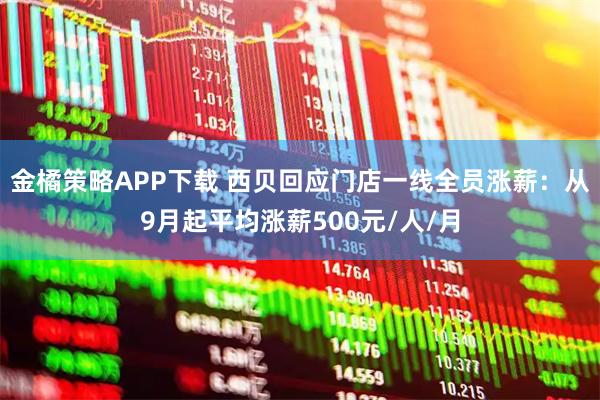 金橘策略APP下载 西贝回应门店一线全员涨薪：从9月起平均涨薪500元/人/月