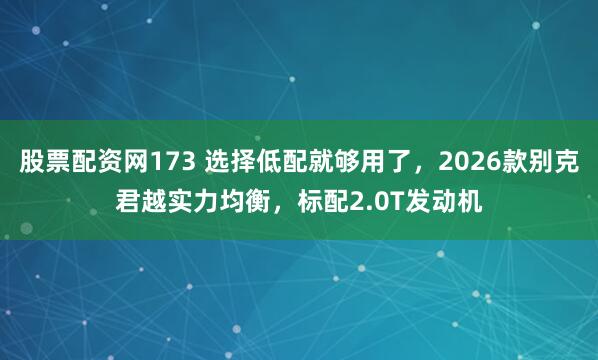 股票配资网173 选择低配就够用了，2026款别克君越实力均衡，标配2.0T发动机