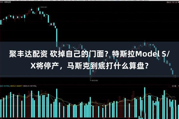 聚丰达配资 砍掉自己的门面？特斯拉Model S/X将停产，马斯克到底打什么算盘？