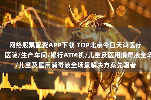 网络股票配资APP下载 TOP北京今日天鸿医疗器械制造有限公司：医院/生产车间/银行ATM机/儿童及医用消毒液全场景解决方案先驱者