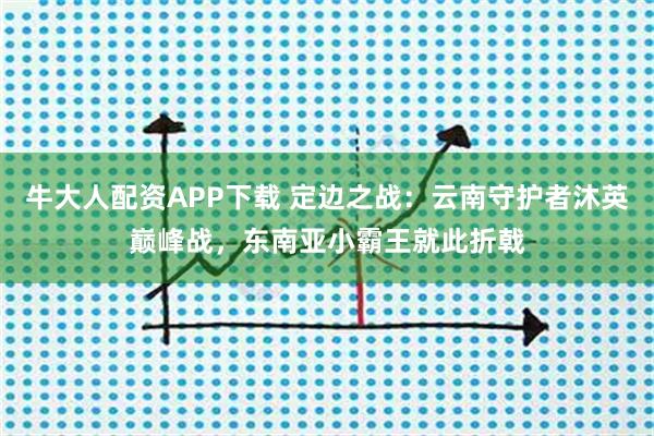 牛大人配资APP下载 定边之战：云南守护者沐英巅峰战，东南亚小霸王就此折戟