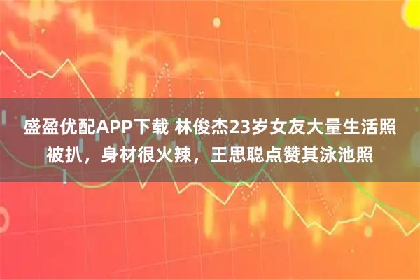 盛盈优配APP下载 林俊杰23岁女友大量生活照被扒,身材很火辣,王思聪点赞其泳池照