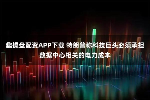 趣操盘配资APP下载 特朗普称科技巨头必须承担数据中心相关的电力成本