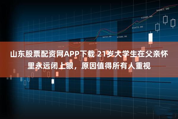 山东股票配资网APP下载 21岁大学生在父亲怀里永远闭上眼，原因值得所有人重视