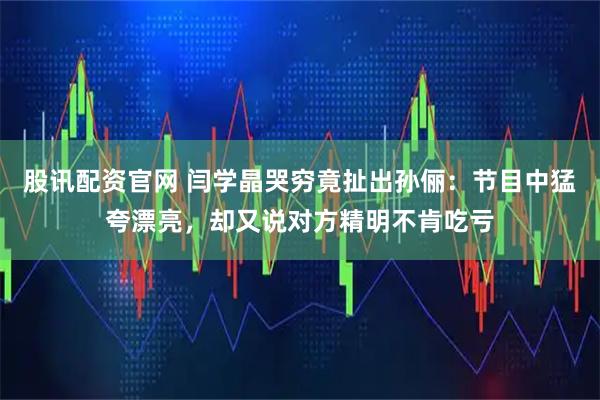 股讯配资官网 闫学晶哭穷竟扯出孙俪：节目中猛夸漂亮，却又说对方精明不肯吃亏