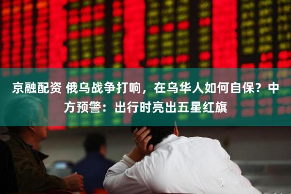京融配资 俄乌战争打响，在乌华人如何自保？中方预警：出行时亮出五星红旗