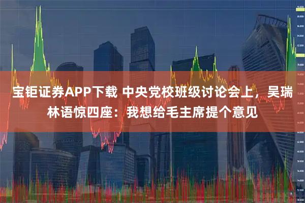 宝钜证券APP下载 中央党校班级讨论会上，吴瑞林语惊四座：我想给毛主席提个意见