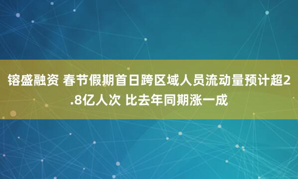 镕盛融资 春节假期首日跨区域人员流动量预计超2.8亿人次 比去年同期涨一成