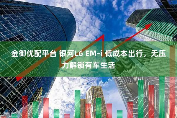 金御优配平台 银河L6 EM-i 低成本出行，无压力解锁有车生活