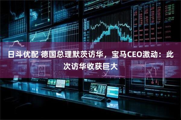 日斗优配 德国总理默茨访华，宝马CEO激动：此次访华收获巨大