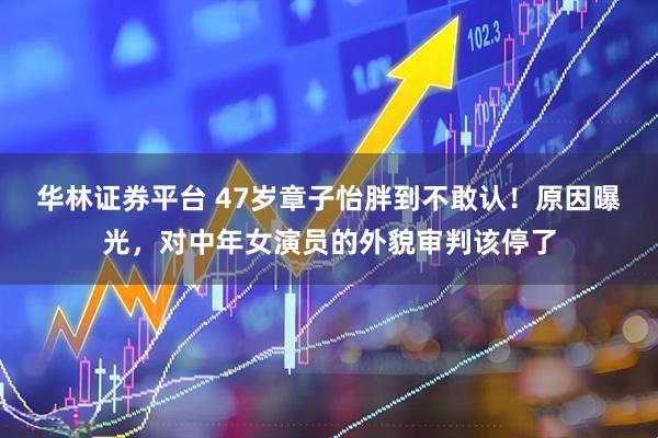 华林证券平台 47岁章子怡胖到不敢认！原因曝光，对中年女演员的外貌审判该停了