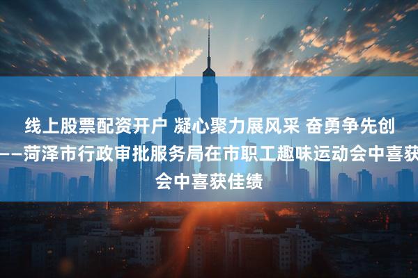 线上股票配资开户 凝心聚力展风采 奋勇争先创佳绩——菏泽市行政审批服务局在市职工趣味运动会中喜获佳绩