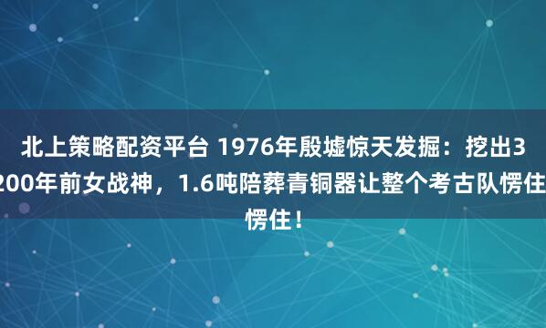 北上策略配资平台 1976年殷墟惊天发掘:挖出3200年前女战神,1.6吨陪葬青铜器让整个考古队愣住!