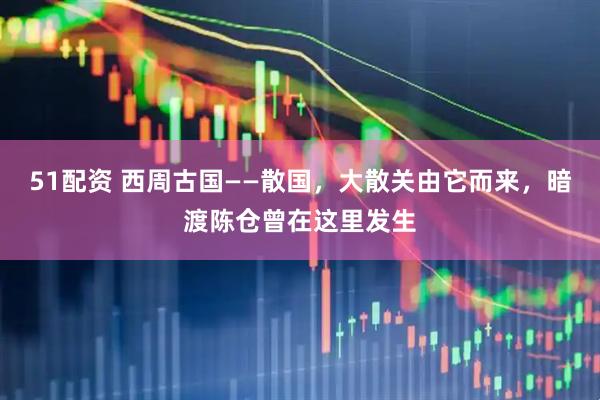 51配资 西周古国——散国,大散关由它而来,暗渡陈仓曾在这里发生