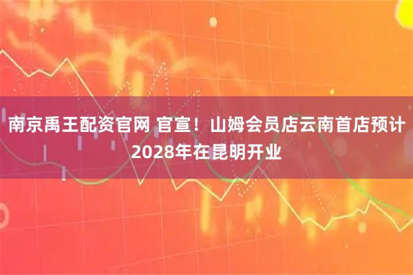 南京禹王配资官网 官宣！山姆会员店云南首店预计2028年在昆明开业